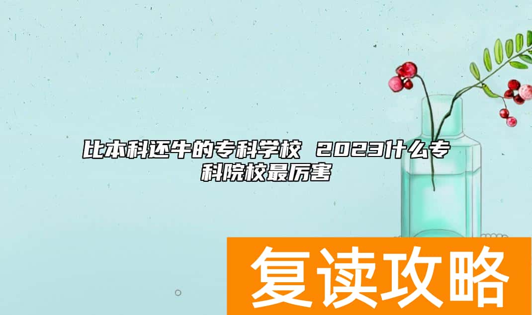 比本科还牛的专科学校 2023什么专科院校最厉害